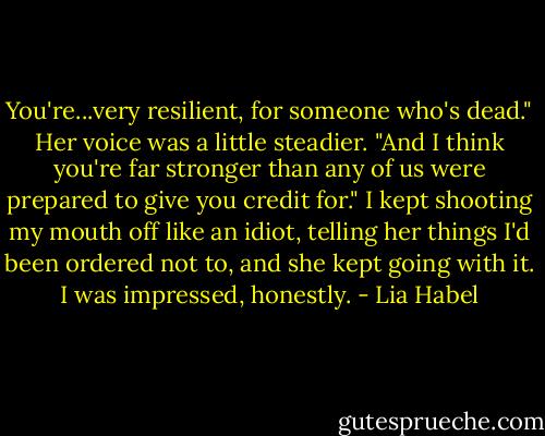 You're...very resilient, for someone who's dead." Her voice was a little steadier.<br />"And I think you're far stronger than any of us were prepared to give you credit for." I kept shooting my mouth off like an idiot, telling her things I'd been ordered not to, and she kept going with it. I was impressed, honestly. - Lia Habel