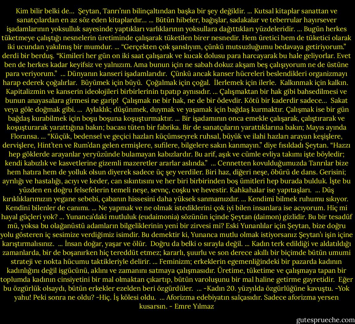 Kim bilir belki de… <br />Şeytan, Tanrı’nın bilinçaltından başka bir şey değildir.<br />...<br />Kutsal kitaplar sanattan ve sanatçılardan en az söz eden kitaplardır…<br />...<br />Bütün hibeler, bağışlar, sadakalar ve teberrular hayırsever işadamlarının yoksulluk sayesinde yaptıkları varlıklarının yoksullara dağıttıkları yüzdeleridir.<br />...<br />Bugün herkes tüketmeye çalıştığı nesnelerin üretiminde çalışarak tüketilen birer nesnedir. Hem üretici hem de tüketici olarak iki ucundan yakılmış bir mumdur.<br />...<br />“Gerçekten çok şanslıyım, çünkü mutsuzluğumu bedavaya getiriyorum.” derdi bir berduş. “Kimileri her gün on iki saat çalışarak ve kucak dolusu para harcayarak bu hale geliyorlar. Evet ben de herkes kadar keyifsiz ve yalnızım. Ama bunun için ne sabah dokuz akşam beş çalışıyorum ne de üstüne para veriyorum.” <br />...<br />Dünyanın kanseri işadamlarıdır. <br />Çünkü ancak kanser hücreleri beslendikleri organizmayı harap ederek çoğalırlar. <br />Büyümek için büyü. <br />Çoğalmak için çoğal. <br />İlerlemek için ilerle. <br />Kalkınmak için kalkın. <br />Kapitalizmin ve kanserin ideolojileri birbirlerinin tıpatıp aynısıdır.<br />...<br />Çalışmaktan bir hak gibi bahsedilmesi ve bunun anayasalara girmesi ne garip! <br />Çalışmak ne bir hak, ne de bir ödevdir. Kötü bir kaderdir sadece… <br />Sakat veya göle doğmak gibi.<br />...<br /><br />Aylaklık; düşünmek, duymak ve yaşamak için bağdaş kurmaktır. Çalışmak ise bir gün bağdaş kurabilmek için boşu boşuna koşuşturmaktır.<br />...<br />Bir işadamının onca emekle çalışarak, çalıştırarak ve koşuşturarak yarattığına bakın; bacası tüten bir fabrika. Bir de sanatçıların yarattıklarına bakın; Mayıs ayında Floransa.<br />...<br />“Küçük, bedensel ve geçici hazları küçümseyrek ruhsal, büyük ve ilahi hazları arayan keşişlere, dervişlere, Hint’ten ve Rum’dan gelen ermişlere, sufilere, bilgelere sakın kanmayın.” diye fısıldadı Şeytan. “Hazzı hep göklerde arayanlar yeryüzünde bulamayan kabızlardır. Bu arif, aşık ve cümle evliya takımı işte böyledir; kendi kabızlık ve kasvetlerine gizemli mazeretler ararlar aslında.” <br />...<br />Cennetten kovulduğumuzda Tanrılar bize hem hatıra hem de yolluk olsun diyerek sadece üç şey verdiler. Biri haz, diğeri neşe, öbürü de dans. Gerisini; ayrılığı ve hastalığı, acıyı ve keder, can sıkıntısını ve her biri birbirinden boş ümitleri hep burada bulduk. İşte bu yüzden en doğru felsefelerin temeli neşe, sevnç, coşku ve hevestir. Kahkahalar ise yapıtaşları. <br />...<br />Düş kırıklıklarımızın yegane sebebi, çabanın hissesini daha yüksek sanmamızdır.<br />...<br />Kendimi bilmek ruhumu sıkıyor. <br />Kendini bilenler de canımı.<br />...<br />Ne yapmak ve ne olmak istediklerini çok iyi bilen insanlara ise acıyorum. Hiç mi hayal güçleri yok?<br />...<br />Yunanca’daki mutluluk (eudaimonia) sözünün içinde Şeytan (daimon) gizlidir. Bu bir tesadüf mü, yoksa bu olağanüstü adamların bilgeliklerinin yeni bir zirvesi mi? Eski Yunanlılar için Şeytan, bize doğru yolu gösteren iç sesimize verdiğimiz isimdir. Bu demektir ki, Yunanca mutlu olmak istiyorsanız Şeytan’ı işin içine karıştırmalısınız. <br />...<br />İnsan doğar, yaşar ve ölür. <br />Doğru da belki o sırayla değil.<br />...<br />Kadın terk edildiği ve aldatıldığı zamanlarda, bir de boşanırken hiç tereddüt etmez; kararlı, şuurlu ve son derece akıllı bir biçimde bütün umumi strateji ve nokta hücumu taktikleriyle delirir.<br />...<br />Feminizm; erkeklerin egemenliğindeki bir pazarda kadının kadınlığını değil işgücünü, aklını ve zamanını satmaya çalışmasıdır. Üretime, tüketime ve çalışmaya tapan bir toplumda kadının cinsiyetini bir mal olmaktan çıkartıp, bütün varoluşunu bir mal haline getirme gayretidir. <br />Eğer bu özgürlük olsaydı, bütün erkekler ezelden beri özgürdüler. <br />...<br />-Kadın 20. yüzyılda özgürlüğüne kavuştu.<br />-Yok yahu! Peki sonra ne oldu?<br />-Hiç. İş kölesi oldu. <br />...<br />Aforizma edebiyatın salçasıdır. Sadece aforizma yersen kusarsın. - Emre Yılmaz