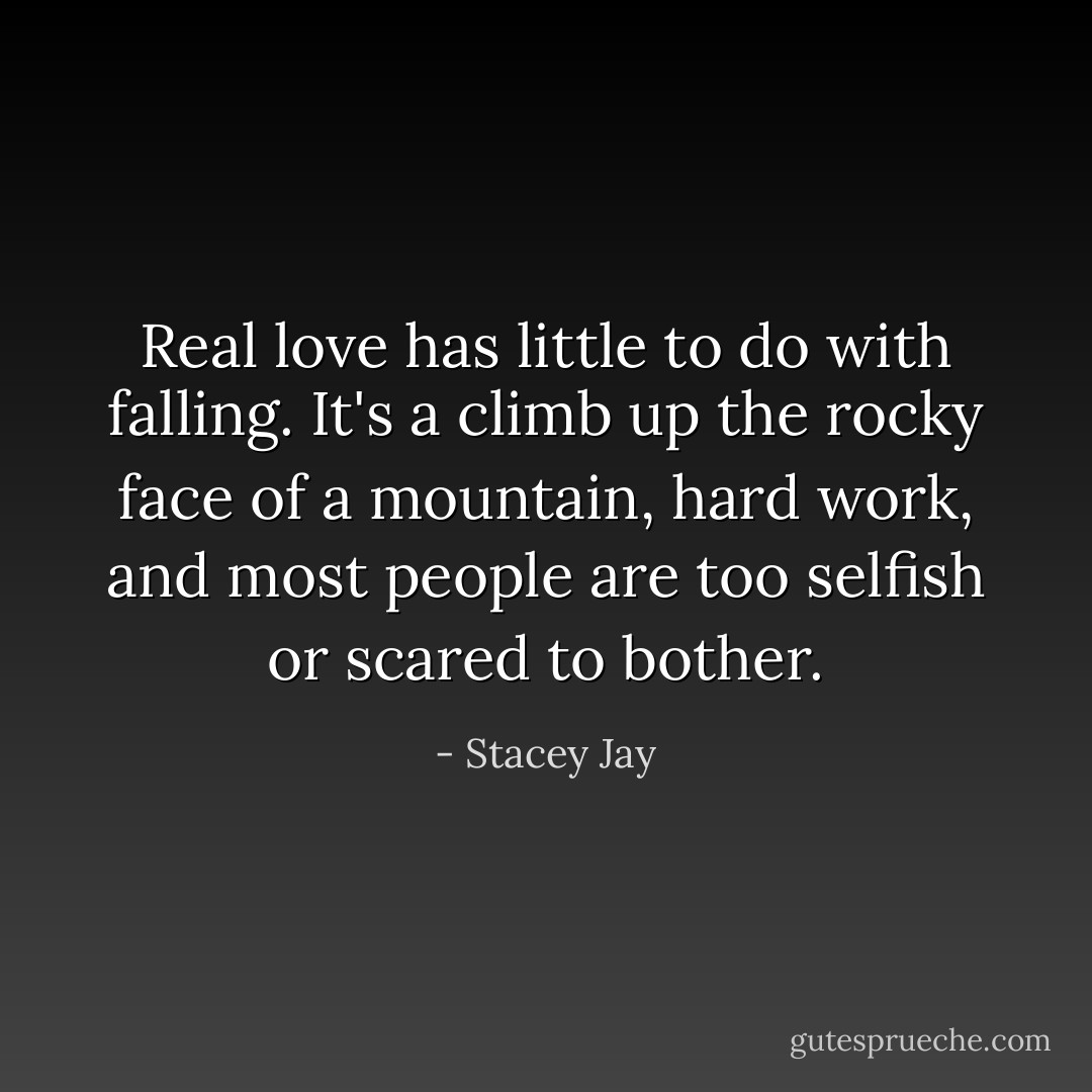 Real love has little to do with falling. It's a climb up the rocky face of a mountain, hard work, and most people are too selfish or scared to bother. - Stacey Jay