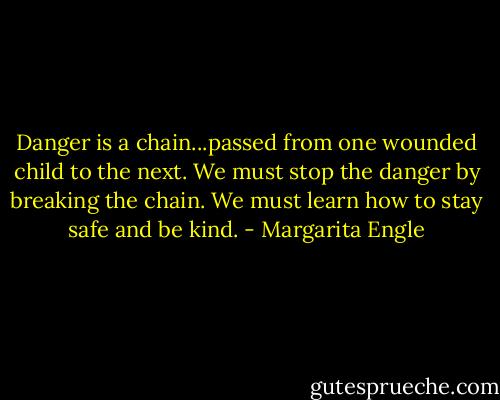 Danger is a chain...passed from one wounded child to the next. We must stop the danger by breaking the chain. We must learn how to stay safe and be kind. - Margarita Engle