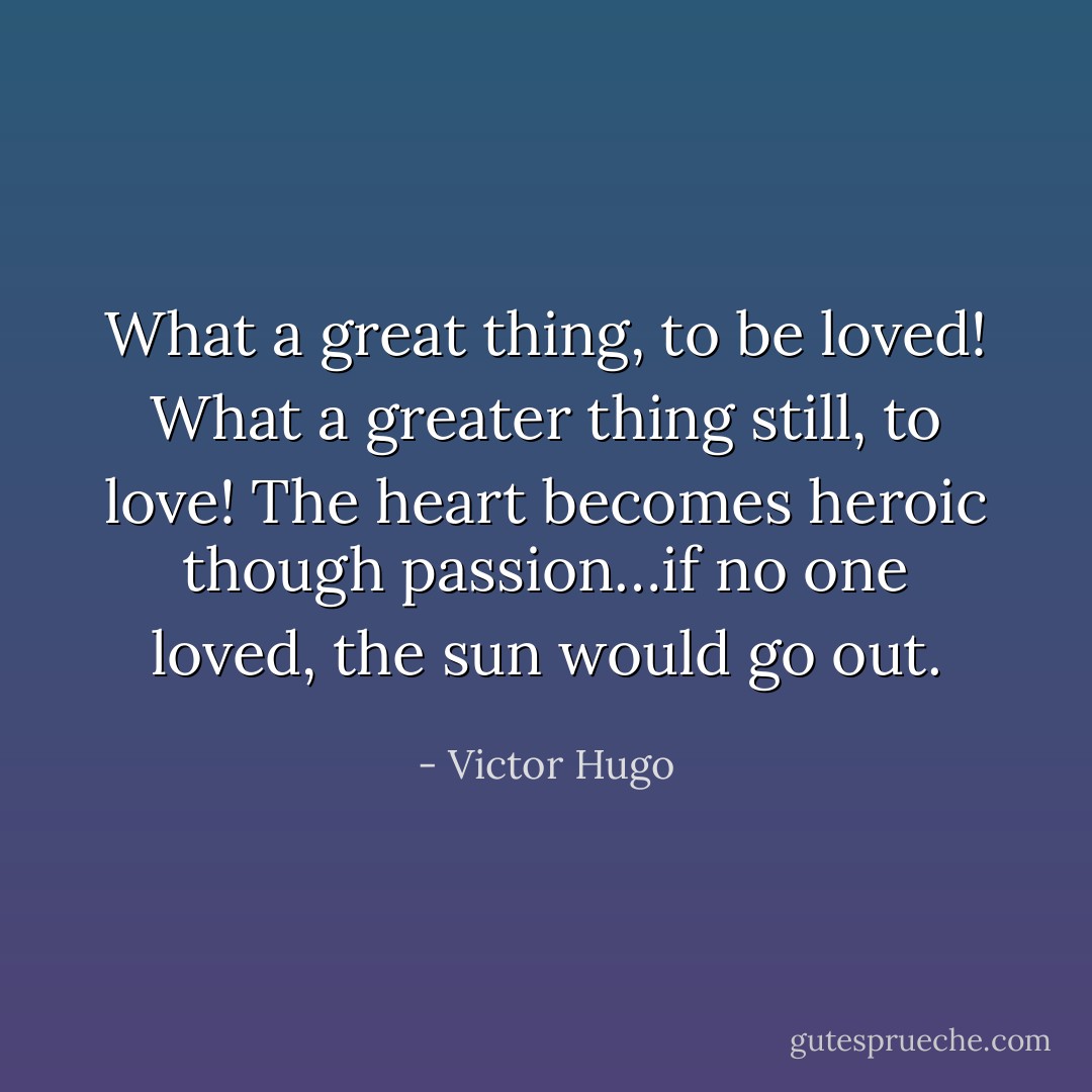 What a great thing, to be loved! What a greater thing still, to love! The heart becomes heroic though passion…if no one loved, the sun would go out. - Victor Hugo