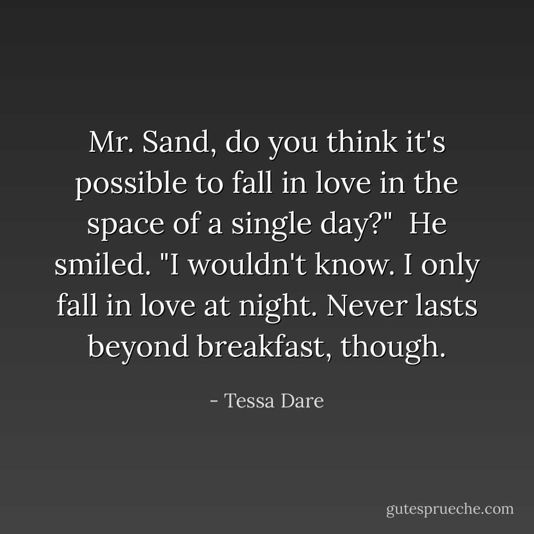 Mr. Sand, do you think it's possible to fall in love in the space of a single day?"<br /><br />He smiled. "I wouldn't know. I only fall in love at night. Never lasts beyond breakfast, though. - Tessa Dare