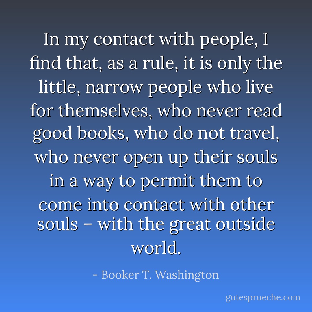 In my contact with people, I find that, as a rule, it is only the little, narrow people who live for themselves, who never read good books, who do not travel, who never open up their souls in a way to permit them to come into contact with other souls – with the great outside world. - Booker T. Washington