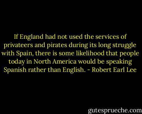 If England had not used the services of privateers and pirates during its long struggle with Spain, there is some likelihood that people today in North America would be speaking Spanish rather than English. - Robert Earl Lee
