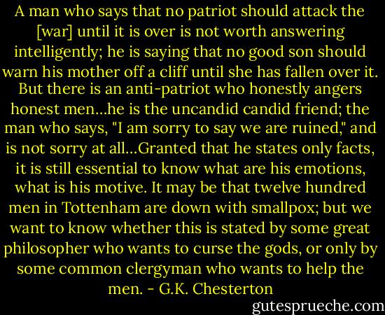 A man who says that no patriot should attack the [war] until it is over is not worth answering intelligently; he is saying that no good son should warn his mother off a cliff until she has fallen over it. But there is an anti-patriot who honestly angers honest men…he is the uncandid candid friend; the man who says, "I am sorry to say we are ruined," and is not sorry at all…Granted that he states only facts, it is still essential to know what are his emotions, what is his motive. It may be that twelve hundred men in Tottenham are down with smallpox; but we want to know whether this is stated by some great philosopher who wants to curse the gods, or only by some common clergyman who wants to help the men. - G.K. Chesterton