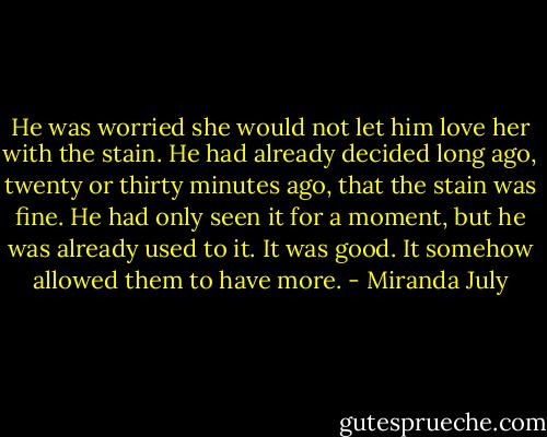 He was worried she would not let him love her with the stain. He had already decided long ago, twenty or thirty minutes ago, that the stain was fine. He had only seen it for a moment, but he was already used to it. It was good. It somehow allowed them to have more. - Miranda July