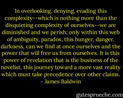 In overlooking, denying, evading this complexity--which is nothing more than the disquieting complexity of ourselves--we are diminished and we perish; only within this web of ambiguity, paradox, this hunger, danger, darkness, can we find at once ourselves and the power that will free us from ourselves. It is this power of revelation that is the business of the novelist, this journey toward a more vast reality which must take precedence over other claims. - James Baldwin