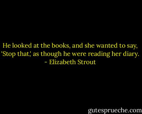 He looked at the books, and she wanted to say, 'Stop that,' as though he were reading her diary. - Elizabeth Strout