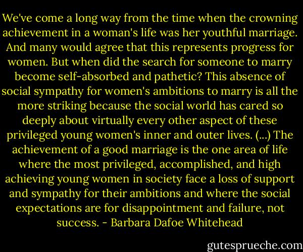 We've come a long way from the time when the crowning achievement in a woman's life was her youthful marriage. And many would agree that this represents progress for women. But when did the search for someone to marry become self-absorbed and pathetic? This absence of social sympathy for women's ambitions to marry is all the more striking because the social world has cared so deeply about virtually every other aspect of these privileged young women's inner and outer lives. (...) The achievement of a good marriage is the one area of life where the most privileged, accomplished, and high achieving young women in society face a loss of support and sympathy for their ambitions and where the social expectations are for disappointment and failure, not success. - Barbara Dafoe Whitehead