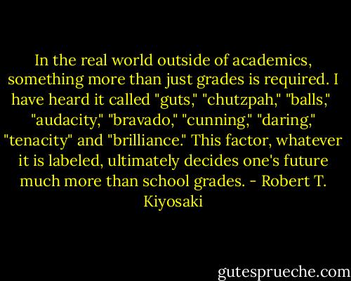 In the real world outside of academics, something more than just grades is<br />required. I have heard it called "guts," "chutzpah," "balls," <br />"audacity," "bravado," "cunning," "daring," "tenacity" and<br />"brilliance." This factor, whatever it is labeled, ultimately decides<br />one's future much more than school grades. - Robert T. Kiyosaki