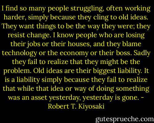 I find so many people struggling, often working harder, simply because they cling to old ideas. They want things to be the way they were; they resist change. I know people who are losing their jobs or their houses, and they blame technology or the<br />economy or their boss. Sadly they fail to realize that they might be the problem. Old ideas are their biggest liability. It is a liability simply because they fail to realize that while that idea or way of doing something was an asset yesterday, yesterday is gone. - Robert T. Kiyosaki