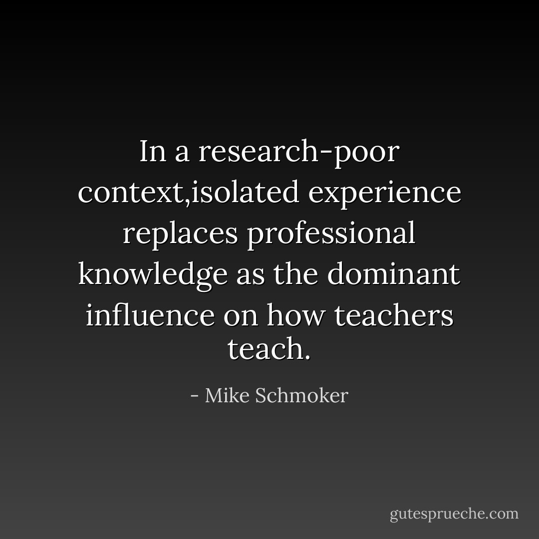 In a research-poor context,isolated experience replaces professional knowledge as the dominant influence on how teachers teach. - Mike Schmoker