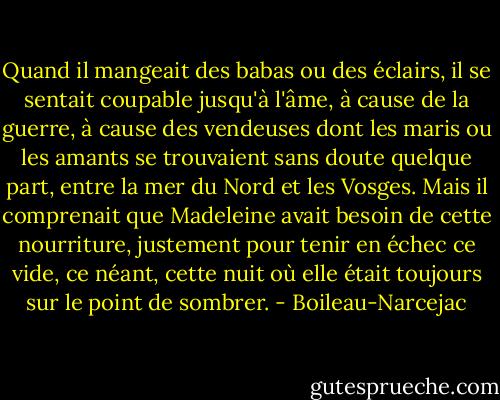 Quand il mangeait des babas ou des éclairs, il se sentait coupable jusqu'à l'âme, à cause de la guerre, à cause des vendeuses dont les maris ou les amants se trouvaient sans doute quelque part, entre la mer du Nord et les Vosges. Mais il comprenait que Madeleine avait besoin de cette nourriture, justement pour tenir en échec ce vide, ce néant, cette nuit où elle était toujours sur le point de sombrer. - Boileau-Narcejac