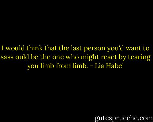 I would think that the last person you'd want to sass ould be the one who might react by tearing you limb from limb. - Lia Habel