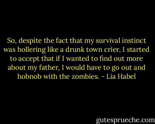 So, despite the fact that my survival instinct was hollering like a drunk town crier, I started to accept that if I wanted to find out more about my father, I would have to go out and hobnob with the zombies. - Lia Habel