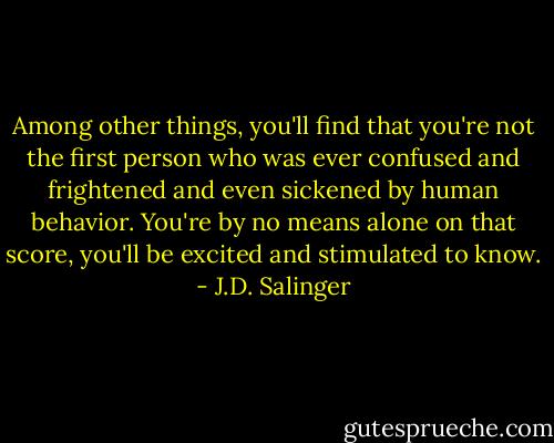Among other things, you'll find that you're not the first person who was ever confused and frightened and even sickened by human behavior. You're by no means alone on that score, you'll be excited and stimulated to know. - J.D. Salinger