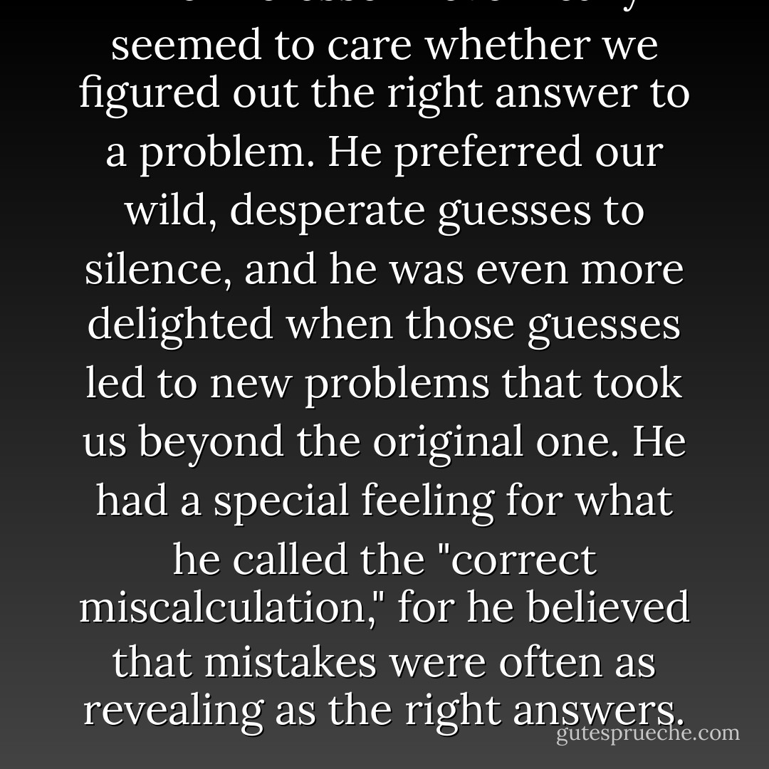 The Professor never really seemed to care whether we figured out the right answer to a problem. He preferred our wild, desperate guesses to silence, and he was even more delighted when those guesses led to new problems that took us beyond the original one. He had a special feeling for what he called the "correct miscalculation," for he believed that mistakes were often as revealing as the right answers. - Yōko Ogawa