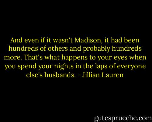 And even if it wasn't Madison, it had been hundreds of others and probably hundreds more. That's what happens to your eyes when you spend your nights in the laps of everyone else's husbands. - Jillian Lauren