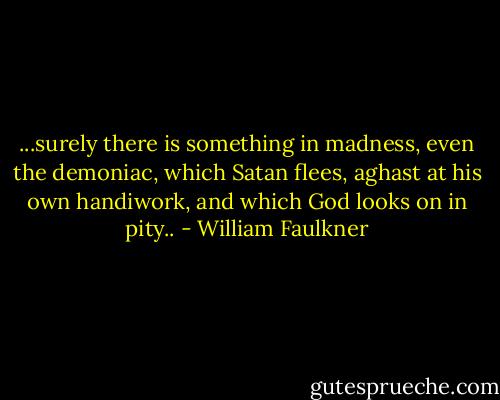 ...surely there is something in madness, even the demoniac, which Satan flees, aghast at his own handiwork, and which God looks on in pity.. - William Faulkner