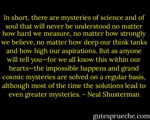 In short, there are mysteries of science and of soul that will never be understood no matter how hard we measure, no matter how strongly we believe, no matter how deep our think tanks and how high our aspirations. But as anyone will tell you—for we all know this within our hearts—the impossible happens and grand cosmic mysteries are solved on a regular basis, although most of the time the solutions lead to even greater mysteries. - Neal Shusterman