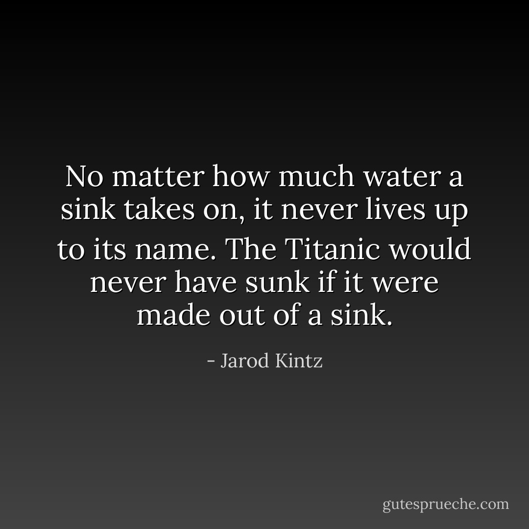 No matter how much water a sink takes on, it never lives up to its name. The Titanic would never have sunk if it were made out of a sink. - Jarod Kintz