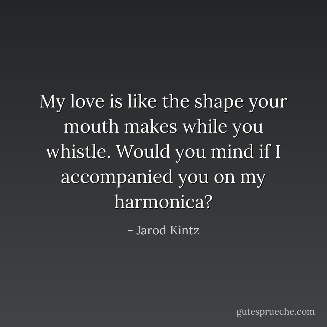 My love is like the shape your mouth makes while you whistle. Would you mind if I accompanied you on my harmonica? - Jarod Kintz