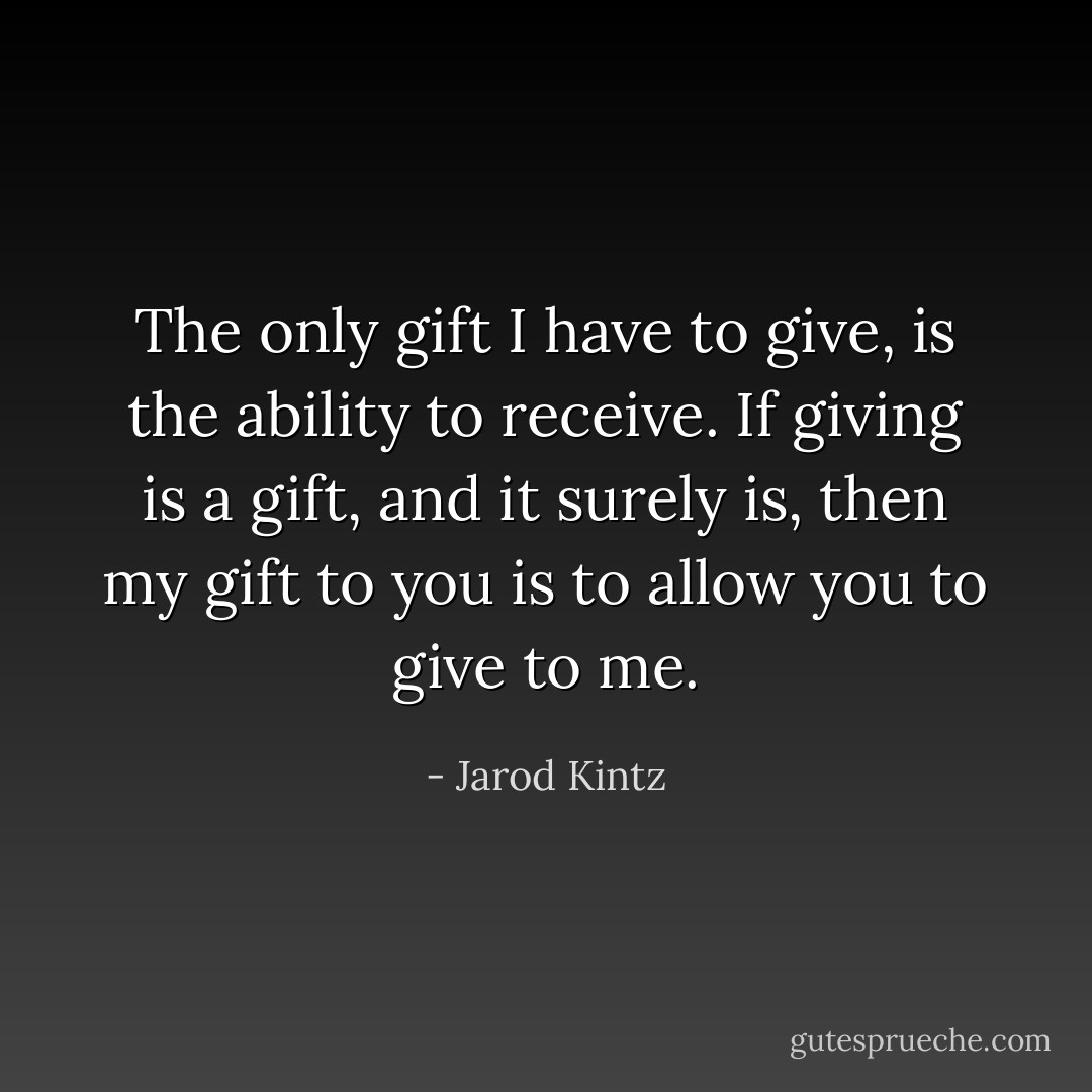 The only gift I have to give, is the ability to receive. If giving is a gift, and it surely is, then my gift to you is to allow you to give to me. - Jarod Kintz