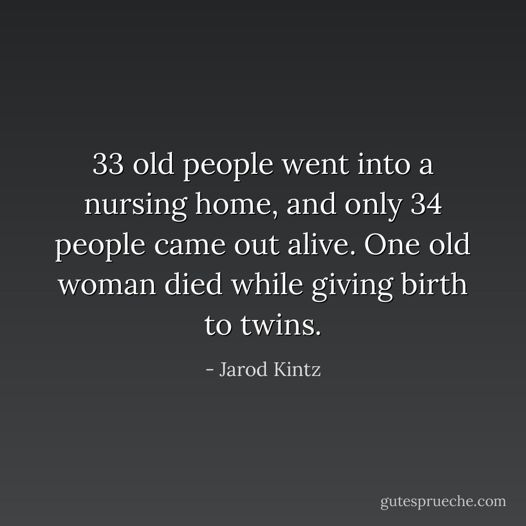 33 old people went into a nursing home, and only 34 people came out alive. One old woman died while giving birth to twins. - Jarod Kintz