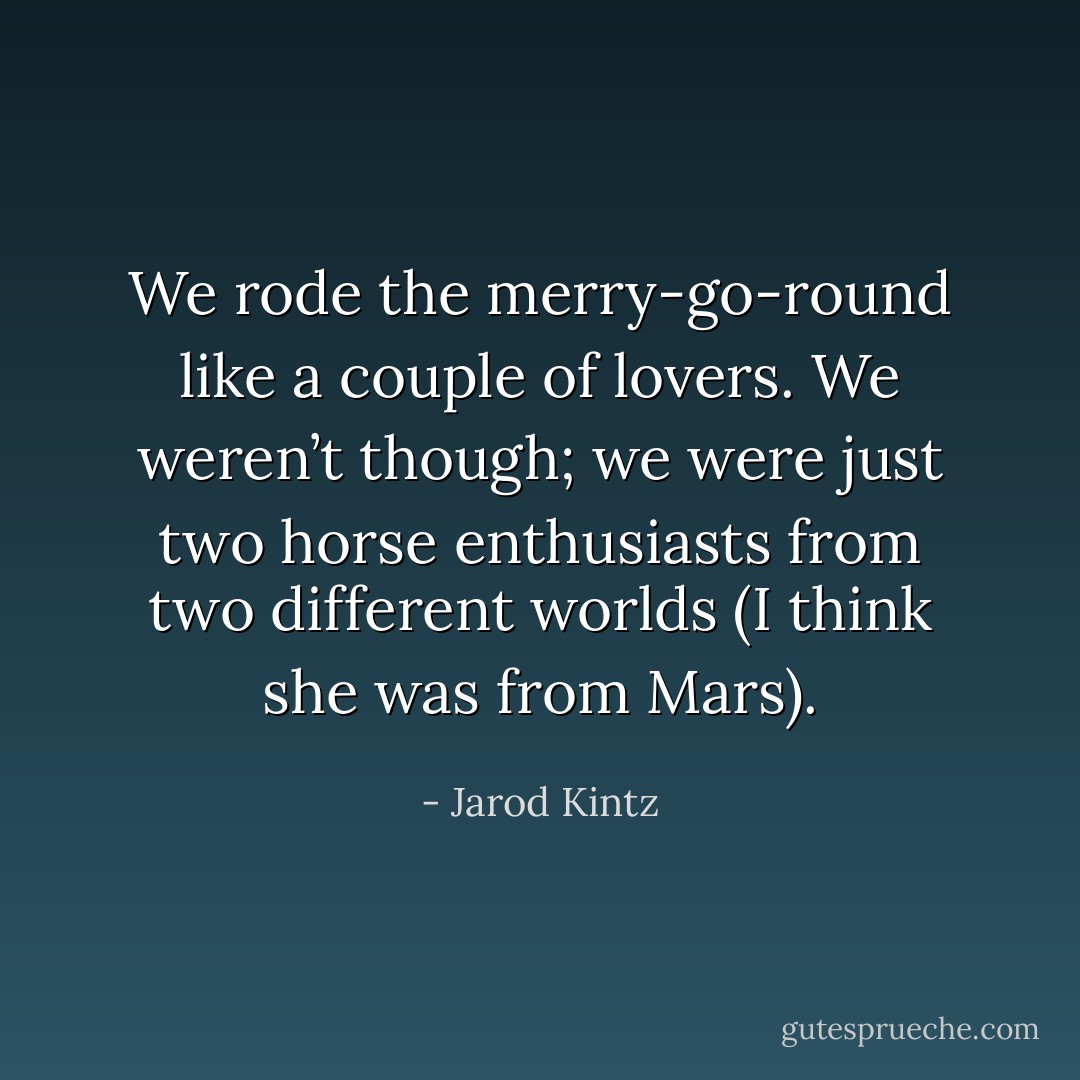 We rode the merry-go-round like a couple of lovers. We weren’t though; we were just two horse enthusiasts from two different worlds (I think she was from Mars). - Jarod Kintz