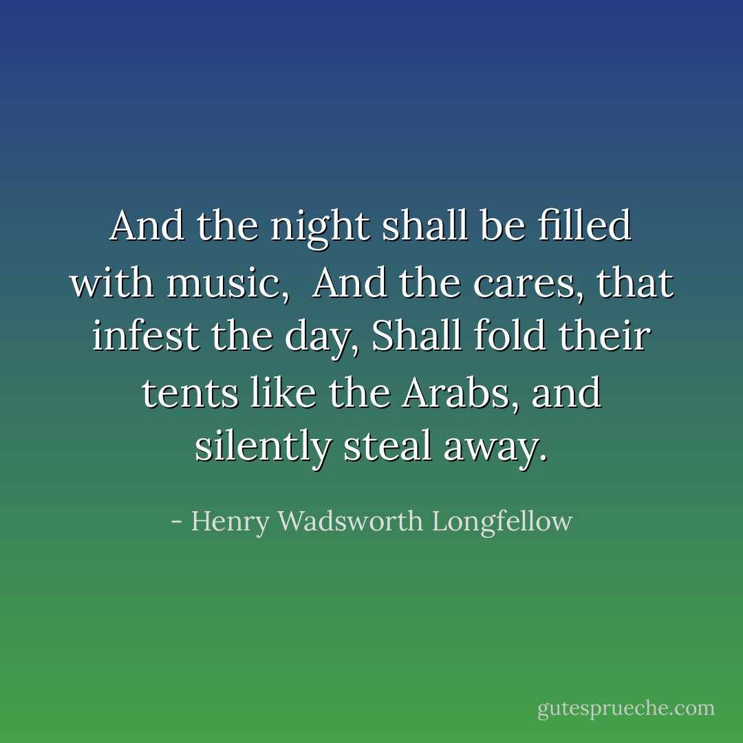And the night shall be filled with music, <br />And the cares, that infest the day,<br />Shall fold their tents like the Arabs,<br />and silently steal away. - Henry Wadsworth Longfellow