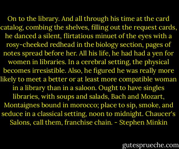 On to the library. And all through his time at the card catalog, combing the shelves, filling out the request cards, he danced a silent, flirtatious minuet of the eyes with a rosy-cheeked redhead in the biology section, pages of notes spread before her. All his life, he had had a yen for women in libraries. In a cerebral setting, the physical becomes irresistible. Also, he figured he was really more likely to meet a better or at least more compatible woman in a library than in a saloon. Ought to have singles libraries, with soups and salads, Bach and Mozart, Montaignes bound in morocco; place to sip, smoke, and seduce in a classical setting, noon to midnight. Chaucer's Salons, call them, franchise chain. - Stephen Minkin