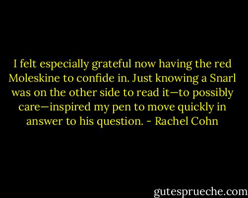 I felt especially grateful now having the red Moleskine to confide in. Just knowing a Snarl was on the other side to read it—to possibly care—inspired my pen to move quickly in answer to his question. - Rachel Cohn