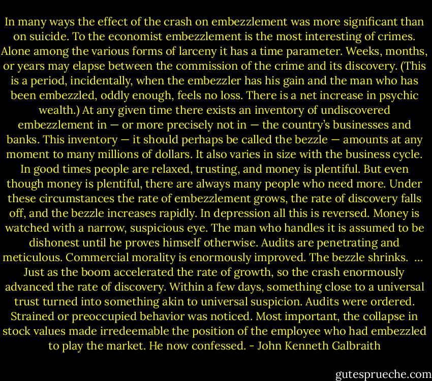 In many ways the effect of the crash on embezzlement was more significant than on suicide. To the economist embezzlement is the most interesting of crimes. Alone among the various forms of larceny it has a time parameter. Weeks, months, or years may elapse between the commission of the crime and its discovery. (This is a period, incidentally, when the embezzler has his gain and the man who has been embezzled, oddly enough, feels no loss. There is a net increase in psychic wealth.) At any given time there exists an inventory of undiscovered embezzlement in — or more precisely not in — the country’s businesses and banks. This inventory — it should perhaps be called the bezzle — amounts at any moment to many millions of dollars. It also varies in size with the business cycle. In good times people are relaxed, trusting, and money is plentiful. But even though money is plentiful, there are always many people who need more. Under these circumstances the rate of embezzlement grows, the rate of discovery falls off, and the bezzle increases rapidly. In depression all this is reversed. Money is watched with a narrow, suspicious eye. The man who handles it is assumed to be dishonest until he proves himself otherwise. Audits are penetrating and meticulous. Commercial morality is enormously improved. The bezzle shrinks.<br /><br />…<br /><br />Just as the boom accelerated the rate of growth, so the crash enormously advanced the rate of discovery. Within a few days, something close to a universal trust turned into something akin to universal suspicion. Audits were ordered. Strained or preoccupied behavior was noticed. Most important, the collapse in stock values made irredeemable the position of the employee who had embezzled to play the market. He now confessed. - John Kenneth Galbraith