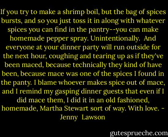 If you try to make a shrimp boil, but the bag of spices bursts, and so you just toss it in along with whatever spices you can find in the pantry--you can make homemade pepper spray. Unintentionally.<br /><br />And everyone at your dinner party will run outside for the next hour, coughing and tearing up as if they've been maced, because technically they kind of have been, because mace was one of the spices I found in the panty. I blame whoever makes spice out of mace, and I remind my gasping dinner guests that even if I did mace them, I did it in an old fashioned, homemade, Martha Stewart sort of way. With love. - Jenny  Lawson