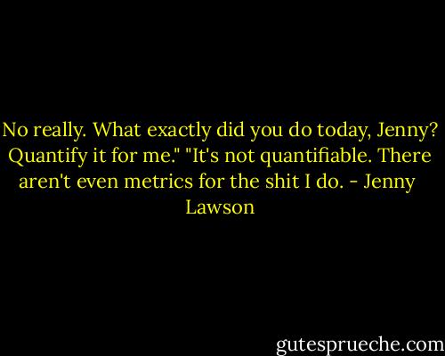 No really. What exactly did you do today, Jenny? Quantify it for me."<br />"It's not quantifiable. There aren't even metrics for the shit I do. - Jenny  Lawson