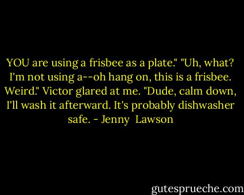 YOU are using a frisbee as a plate."<br />"Uh, what? I'm not using a--oh hang on, this is a frisbee. Weird."<br />Victor glared at me.<br />"Dude, calm down, I'll wash it afterward. It's probably dishwasher safe. - Jenny  Lawson