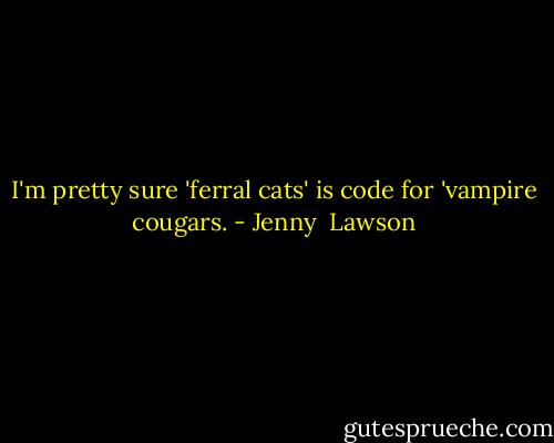 I'm pretty sure 'ferral cats' is code for 'vampire cougars. - Jenny  Lawson