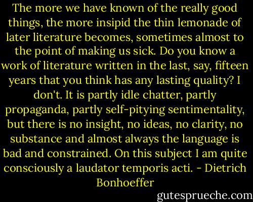 The more we have known of the really good things, the more insipid the thin lemonade of later literature becomes, sometimes almost to the point of making us sick. Do you know a work of literature written in the last, say, fifteen years that you think has any lasting quality? I don't. It is partly idle chatter, partly propaganda, partly self-pitying sentimentality, but there is no insight, no ideas, no clarity, no substance and almost always the language is bad and constrained. On this subject I am quite consciously a laudator temporis acti. - Dietrich Bonhoeffer