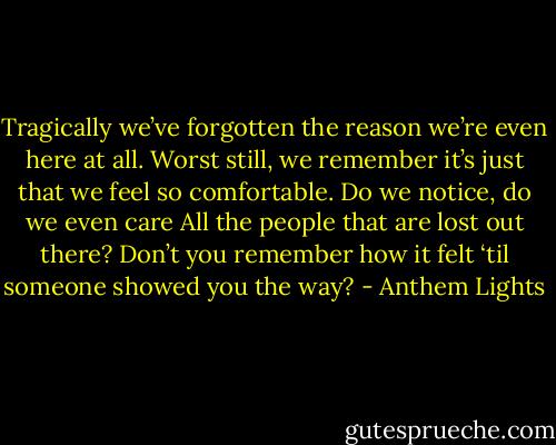 Tragically we’ve forgotten the reason we’re even here at all.<br />Worst still, we remember it’s just that we feel so comfortable.<br />Do we notice, do we even care<br />All the people that are lost out there?<br />Don’t you remember how it felt ‘til someone showed you the way? - Anthem Lights