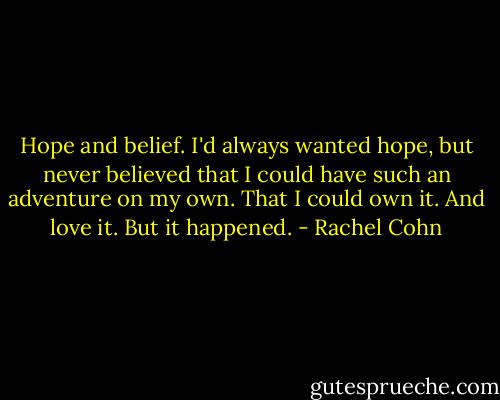 Hope and belief. I'd always wanted hope, but never believed that I could have such an adventure on my own. That I could own it. And love it. But it happened. - Rachel Cohn