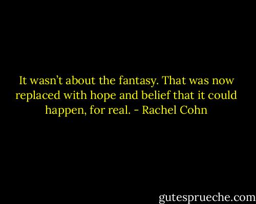 It wasn’t about the fantasy. That was<br />now replaced with hope and belief that it could happen, for real. - Rachel Cohn