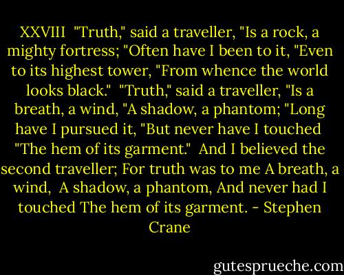 XXVIII<br /><br />"Truth," said a traveller,<br />"Is a rock, a mighty fortress;<br />"Often have I been to it,<br />"Even to its highest tower,<br />"From whence the world looks black."<br /><br />"Truth," said a traveller,<br />"Is a breath, a wind,<br />"A shadow, a phantom;<br />"Long have I pursued it,<br />"But never have I touched <br />"The hem of its garment."<br /><br />And I believed the second traveller;<br />For truth was to me<br />A breath, a wind, <br />A shadow, a phantom,<br />And never had I touched<br />The hem of its garment. - Stephen Crane
