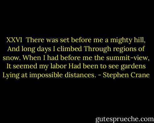 XXVI<br /><br />There was set before me a mighty hill,<br />And long days I climbed<br />Through regions of snow.<br />When I had before me the summit-view,<br />It seemed my labor<br />Had been to see gardens<br />Lying at impossible distances. - Stephen Crane