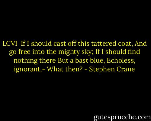 LCVI<br /><br />If I should cast off this tattered coat,<br />And go free into the mighty sky;<br />If I should find nothing there<br />But a bast blue,<br />Echoless, ignorant,-<br />What then? - Stephen Crane