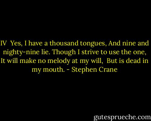 IV<br /><br />Yes, I have a thousand tongues,<br />And nine and nighty-nine lie.<br />Though I strive to use the one,<br />It will make no melody at my will, <br />But is dead in my mouth. - Stephen Crane