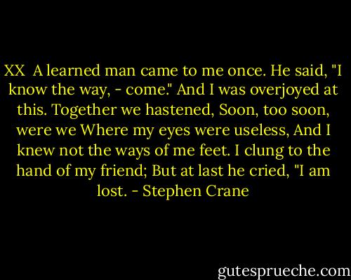 XX<br /><br />A learned man came to me once.<br />He said, "I know the way, - come."<br />And I was overjoyed at this.<br />Together we hastened,<br />Soon, too soon, were we<br />Where my eyes were useless,<br />And I knew not the ways of me feet.<br />I clung to the hand of my friend;<br />But at last he cried, "I am lost. - Stephen Crane