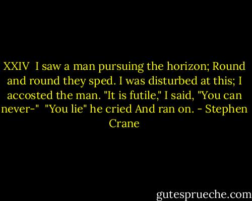 XXIV<br /><br />I saw a man pursuing the horizon;<br />Round and round they sped.<br />I was disturbed at this;<br />I accosted the man.<br />"It is futile," I said,<br />"You can never-"<br /><br />"You lie" he cried<br />And ran on. - Stephen Crane