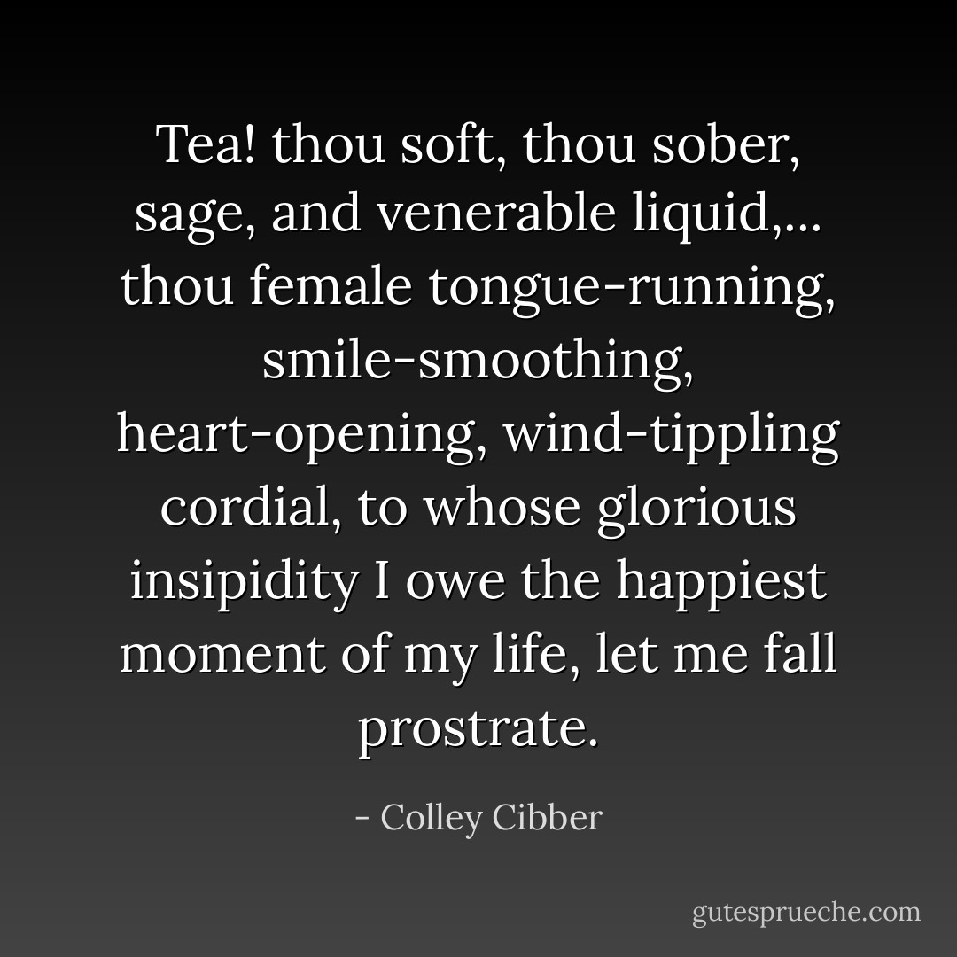 Tea! thou soft, thou sober, sage, and venerable liquid,... thou female tongue-running, smile-smoothing, heart-opening, wind-tippling cordial, to whose glorious insipidity I owe the happiest moment of my life, let me fall prostrate. - Colley Cibber
