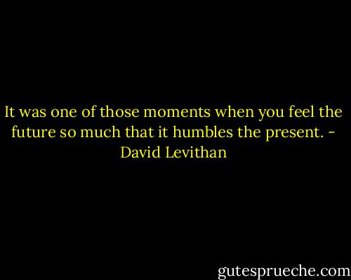 It was one of those moments when you feel the future so much that it humbles the present. - David Levithan