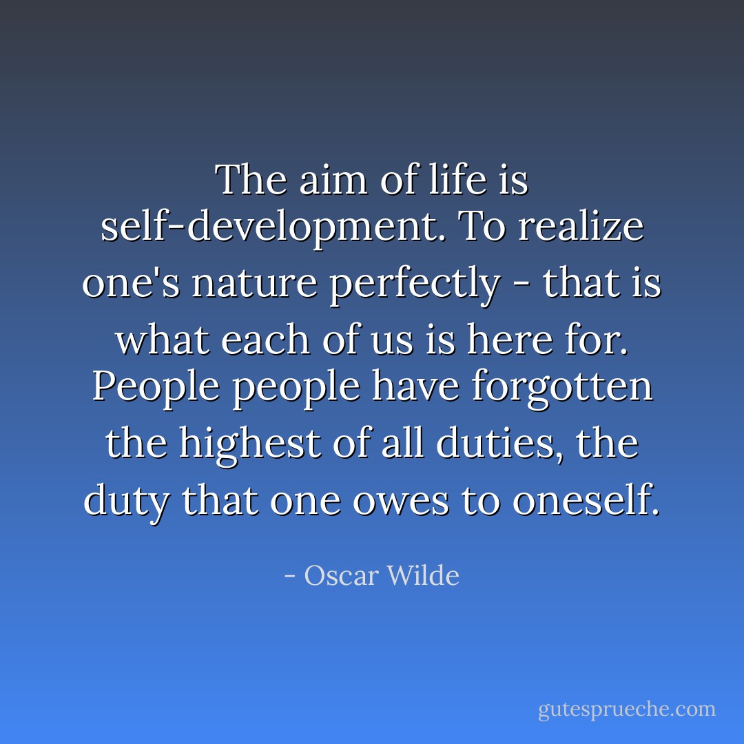 The aim of life is self-development. To realize one's nature perfectly - that is what each of us is here for. People people have forgotten the highest of all duties, the duty that one owes to oneself. - Oscar Wilde